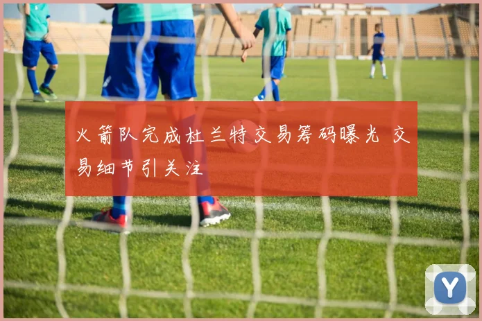 火箭队完成杜兰特交易筹码曝光 交易细节引关注