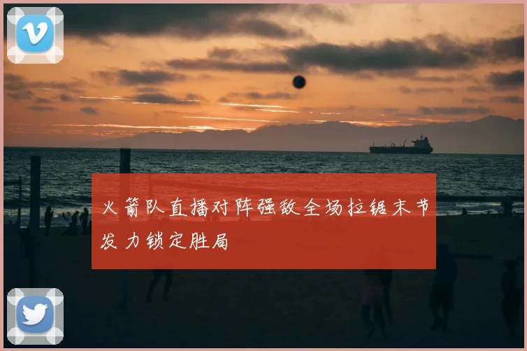 火箭队直播对阵强敌全场拉锯末节发力锁定胜局