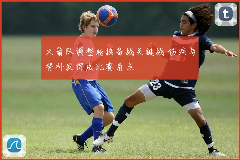 火箭队调整轮换备战关键战 伤病与替补发挥成比赛看点