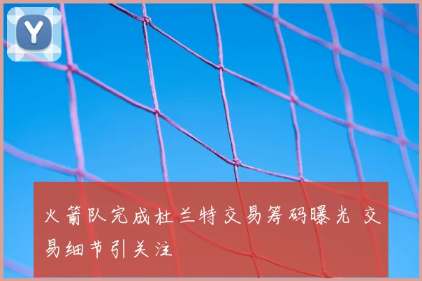 火箭队完成杜兰特交易筹码曝光 交易细节引关注