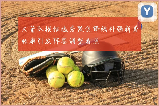 火箭队模拟选秀聚焦锋线补强新秀轮廓引发阵容调整看点