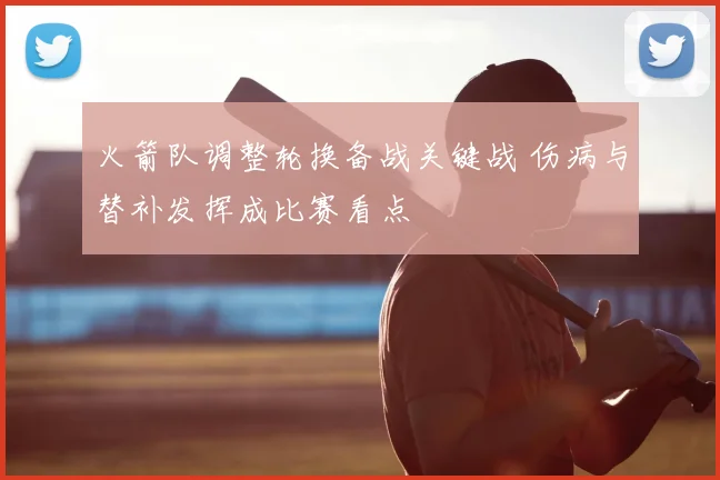 火箭队调整轮换备战关键战 伤病与替补发挥成比赛看点