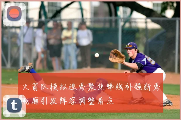 火箭队模拟选秀聚焦锋线补强新秀轮廓引发阵容调整看点