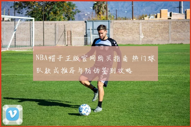 NBA帽子正版官网购买指南 热门球队款式推荐与防伪鉴别攻略