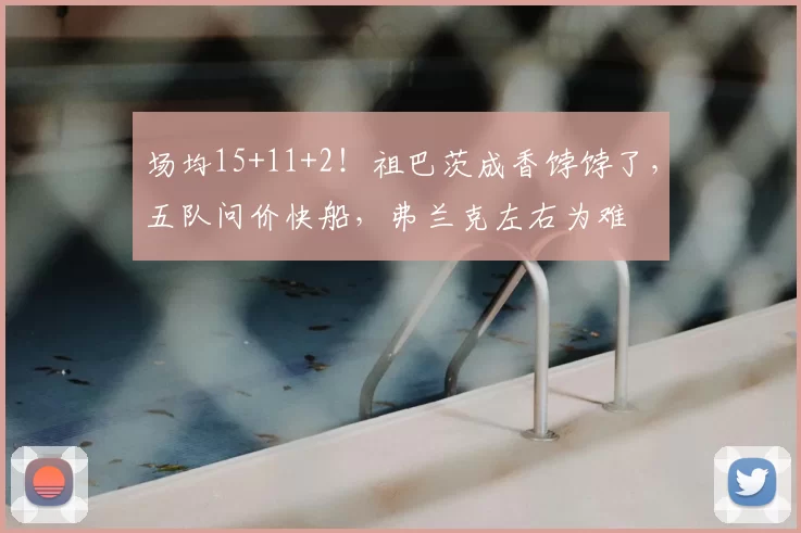 场均15+11+2！祖巴茨成香饽饽了，五队问价快船，弗兰克左右为难