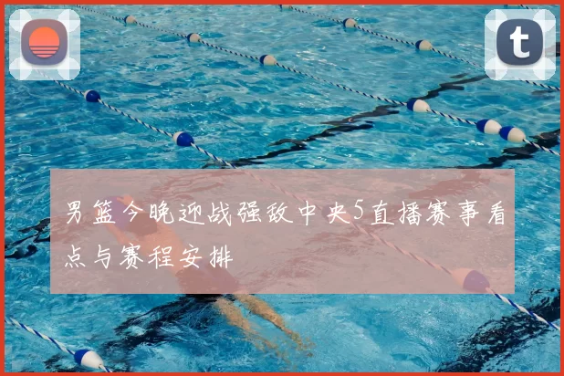 男篮今晚迎战强敌中央5直播赛事看点与赛程安排