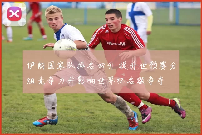 伊朗国家队排名回升 提升世预赛分组竞争力并影响世界杯名额争夺