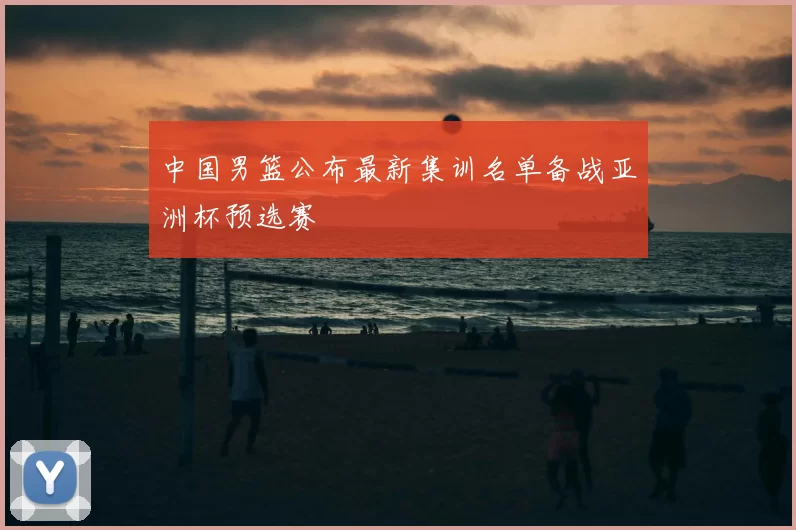 中国男篮公布最新集训名单备战亚洲杯预选赛