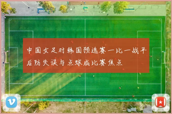 中国女足对韩国预选赛一比一战平后防失误与点球成比赛焦点