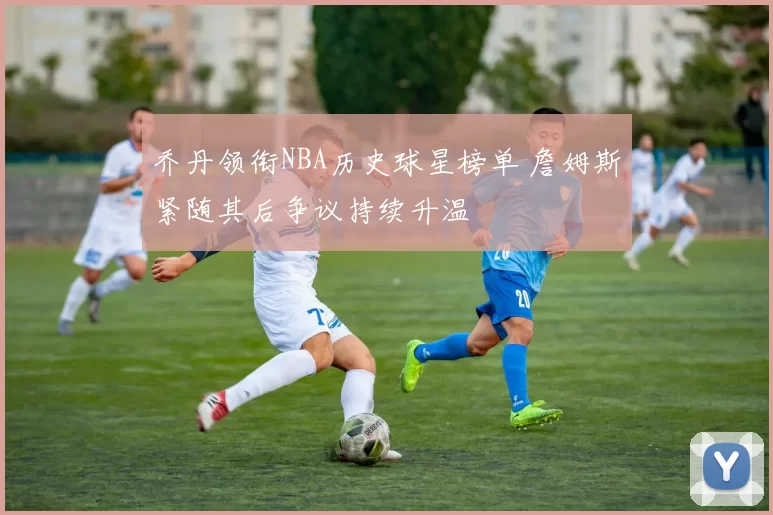 乔丹领衔NBA历史球星榜单 詹姆斯紧随其后争议持续升温