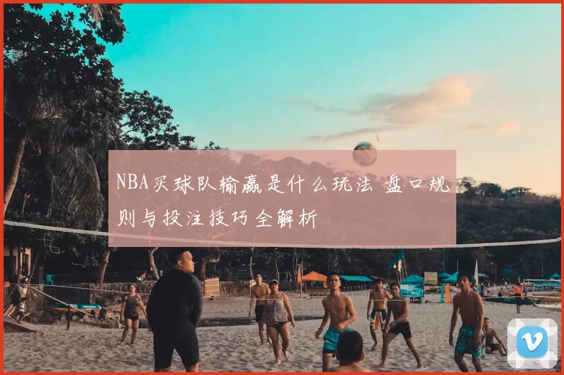NBA买球队输赢是什么玩法 盘口规则与投注技巧全解析