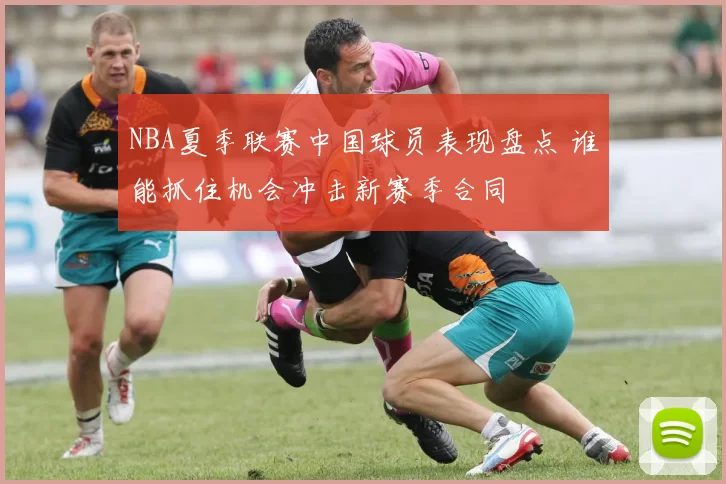 NBA夏季联赛中国球员表现盘点 谁能抓住机会冲击新赛季合同
