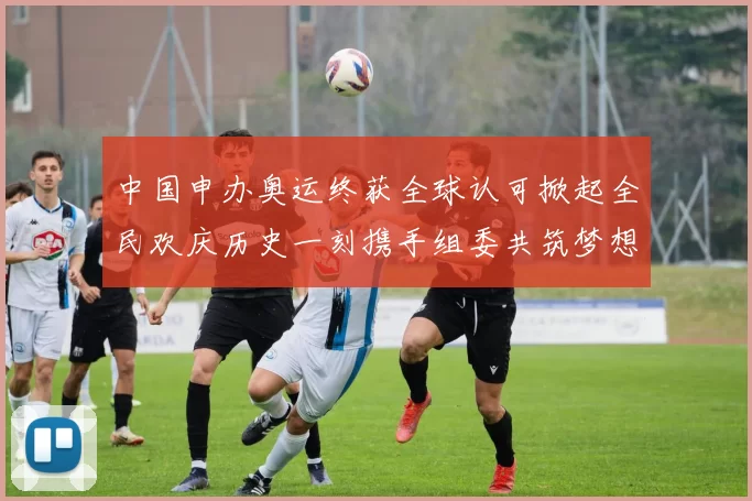 中国申办奥运终获全球认可掀起全民欢庆历史一刻携手组委共筑梦想