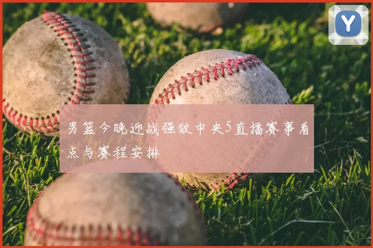 男篮今晚迎战强敌中央5直播赛事看点与赛程安排