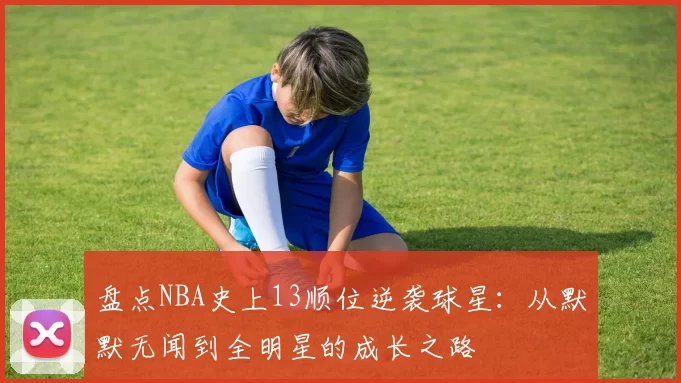 盘点NBA史上13顺位逆袭球星：从默默无闻到全明星的成长之路