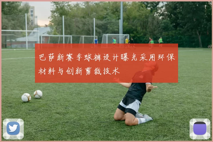 巴萨新赛季球裤设计曝光采用环保材料与创新剪裁技术