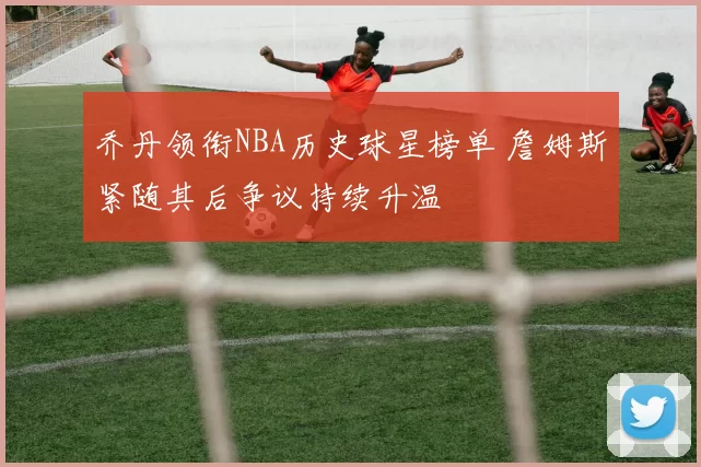 乔丹领衔NBA历史球星榜单 詹姆斯紧随其后争议持续升温