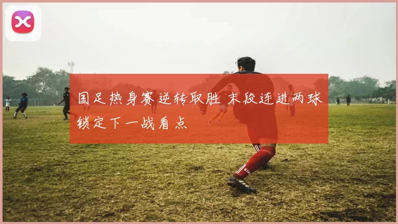 国足热身赛逆转取胜 末段连进两球锁定下一战看点