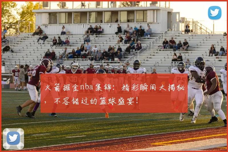 火箭掘金nba集锦：精彩瞬间大揭秘，不容错过的篮球盛宴！