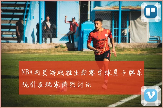 NBA网页游戏推出新赛季球员卡牌系统引发玩家热烈讨论