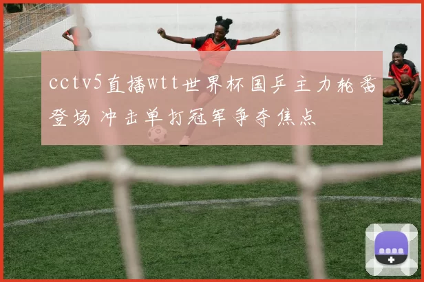 cctv5直播wtt世界杯国乒主力轮番登场 冲击单打冠军争夺焦点