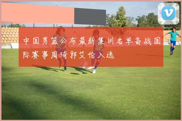 中国男篮公布最新集训名单备战国际赛事周琦郭艾伦入选