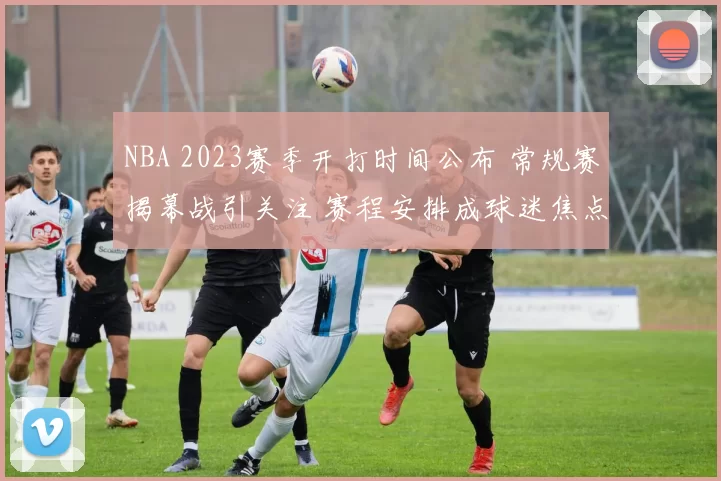 NBA 2023赛季开打时间公布 常规赛揭幕战引关注 赛程安排成球迷焦点