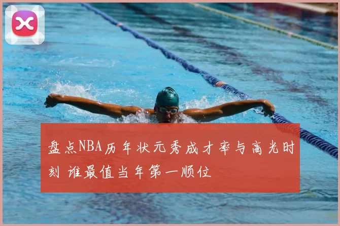 盘点NBA历年状元秀成才率与高光时刻 谁最值当年第一顺位