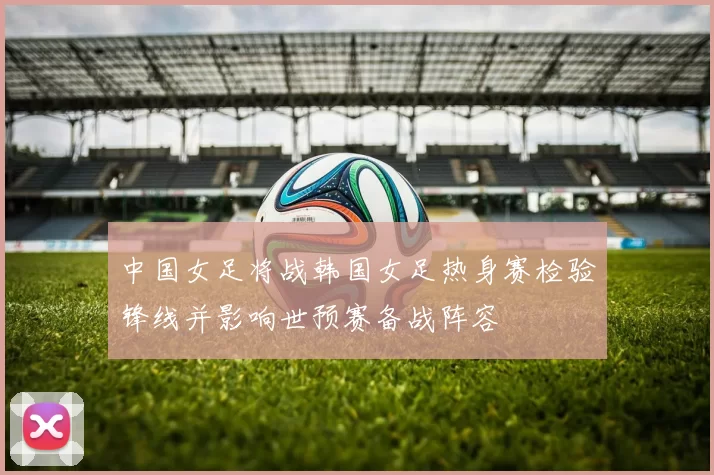 中国女足将战韩国女足热身赛检验锋线并影响世预赛备战阵容