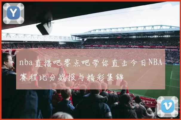 nba直播吧零点吧带你直击今日NBA赛程比分战报与精彩集锦