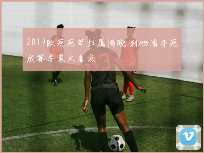 2019欧冠冠军归属揭晓 利物浦夺冠成赛季最大看点