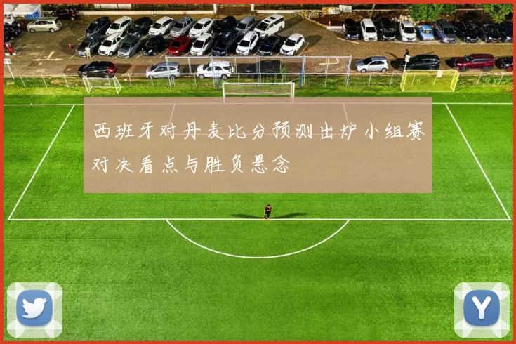 西班牙对丹麦比分预测出炉小组赛对决看点与胜负悬念