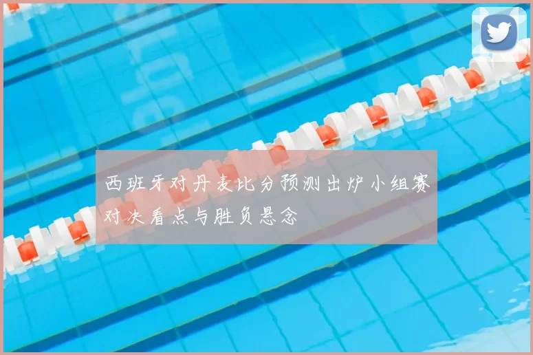 西班牙对丹麦比分预测出炉小组赛对决看点与胜负悬念