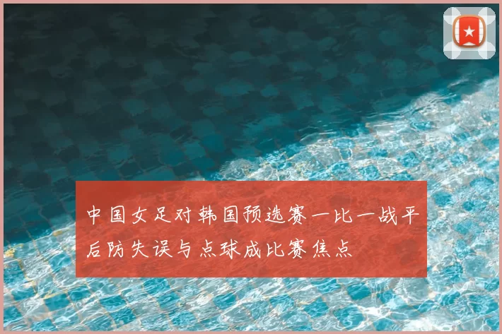 中国女足对韩国预选赛一比一战平后防失误与点球成比赛焦点
