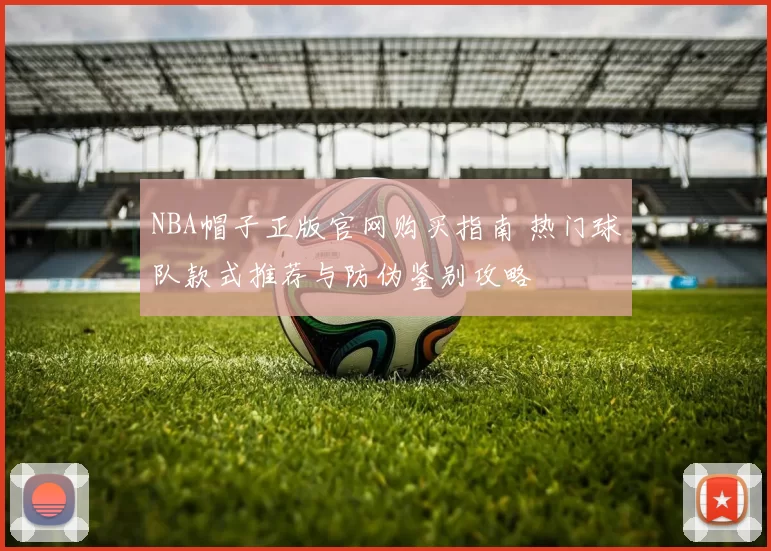 NBA帽子正版官网购买指南 热门球队款式推荐与防伪鉴别攻略