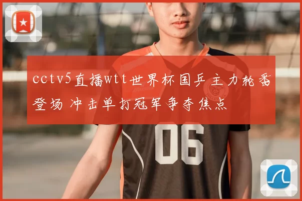 cctv5直播wtt世界杯国乒主力轮番登场 冲击单打冠军争夺焦点