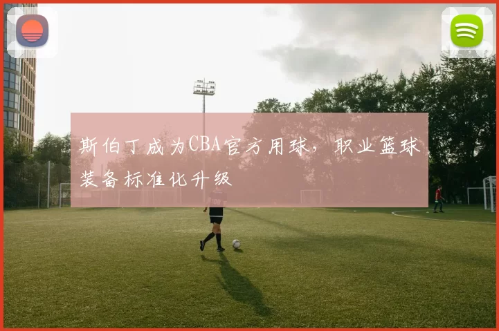 斯伯丁成为CBA官方用球，职业篮球装备标准化升级