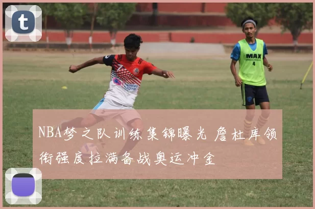 NBA梦之队训练集锦曝光 詹杜库领衔强度拉满备战奥运冲金