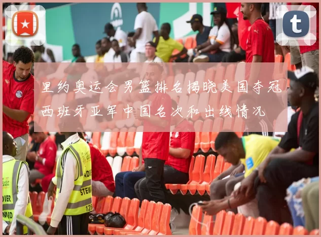 里约奥运会男篮排名揭晓美国夺冠西班牙亚军中国名次和出线情况