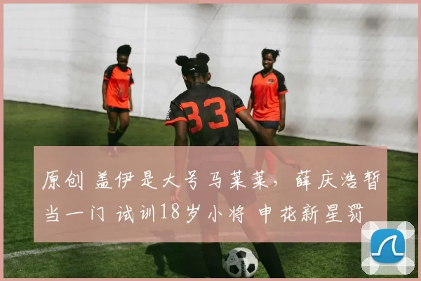 原创 盖伊是大号马莱莱,薛庆浩暂当一门 试训18岁小将 申花新星罚点心魔