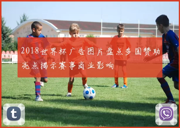 2018世界杯广告图片盘点多国赞助亮点揭示赛事商业影响