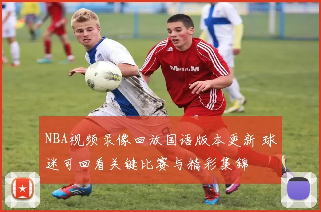 NBA视频录像回放国语版本更新 球迷可回看关键比赛与精彩集锦
