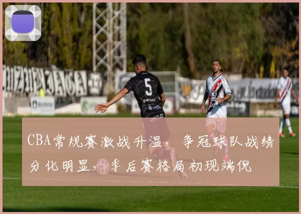 CBA常规赛激战升温，争冠球队战绩分化明显，季后赛格局初现端倪