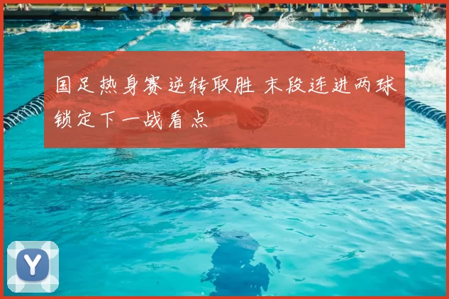 国足热身赛逆转取胜 末段连进两球锁定下一战看点