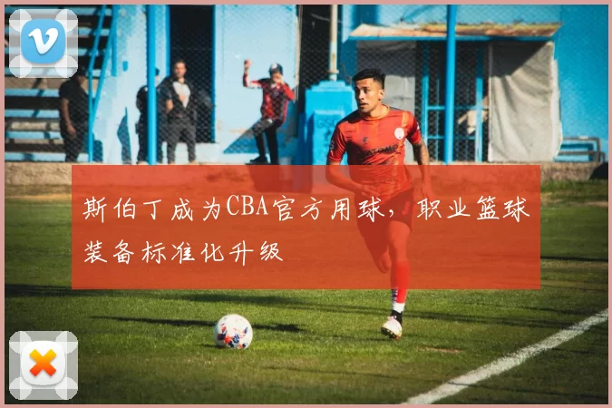 斯伯丁成为CBA官方用球，职业篮球装备标准化升级