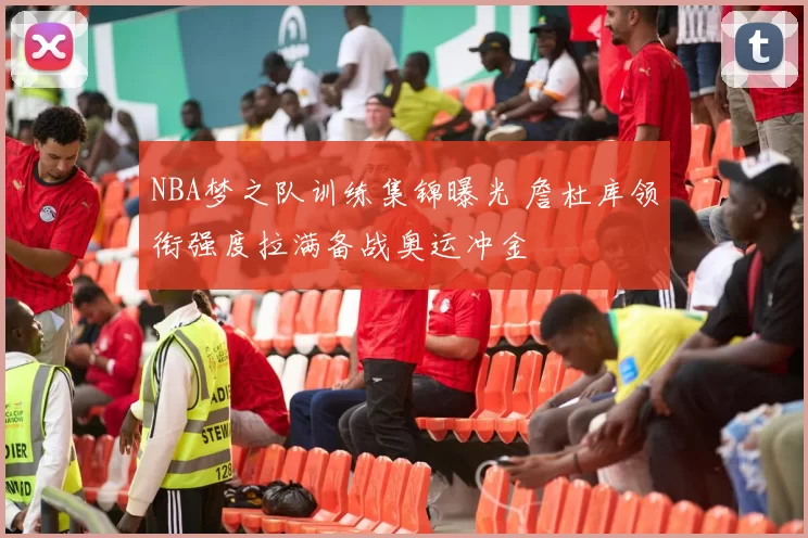 NBA梦之队训练集锦曝光 詹杜库领衔强度拉满备战奥运冲金