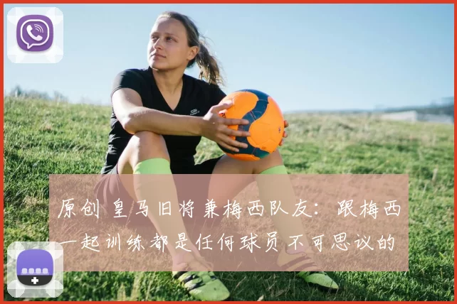 原创 皇马旧将兼梅西队友:跟梅西一起训练都是任何球员不可思议的梦!