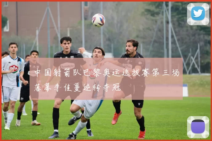 中国射箭队巴黎奥运选拔赛第三场落幕李佳蔓逆转夺冠