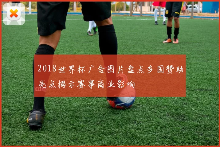 2018世界杯广告图片盘点多国赞助亮点揭示赛事商业影响