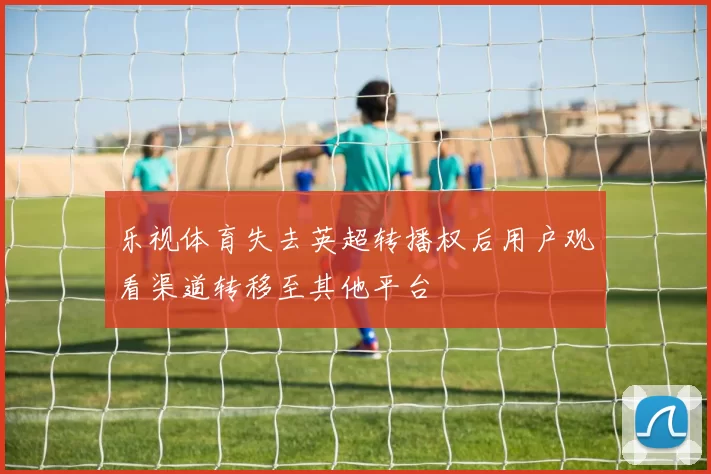 乐视体育失去英超转播权后用户观看渠道转移至其他平台